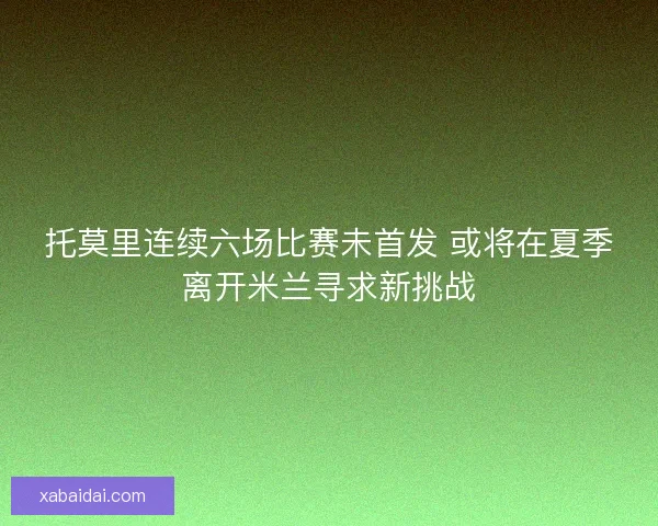 托莫里连续六场比赛未首发 或将在夏季离开米兰寻求新挑战