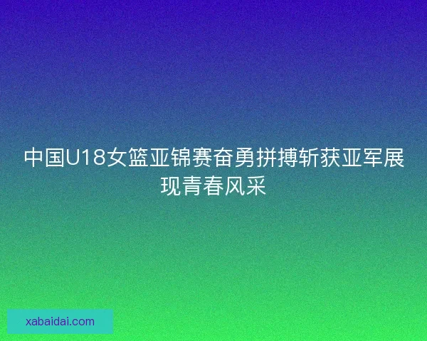 中国U18女篮亚锦赛奋勇拼搏斩获亚军展现青春风采