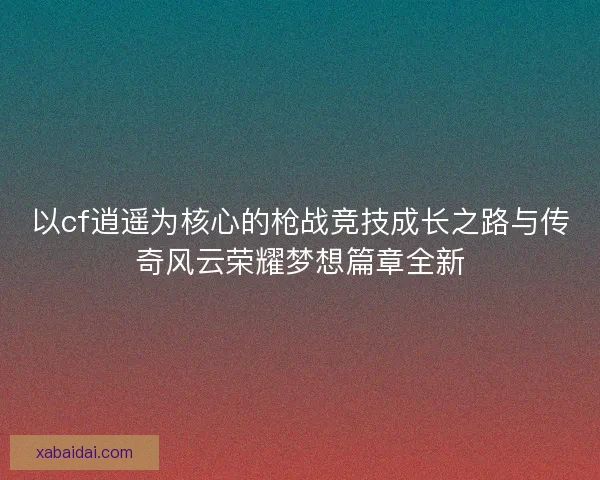 以cf逍遥为核心的枪战竞技成长之路与传奇风云荣耀梦想篇章全新