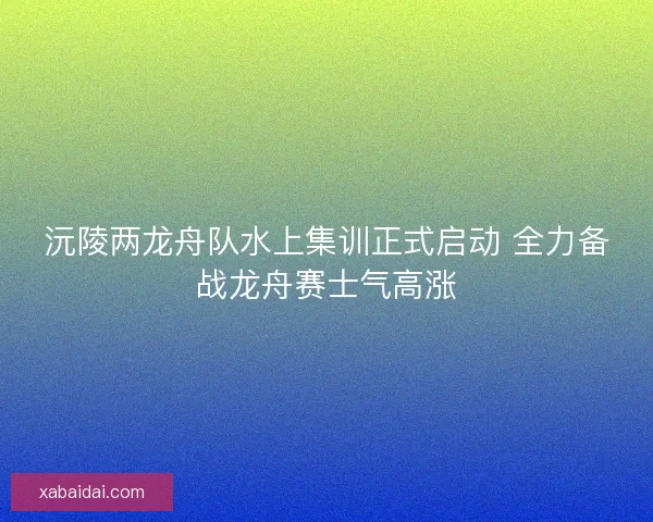 沅陵两龙舟队水上集训正式启动 全力备战龙舟赛士气高涨