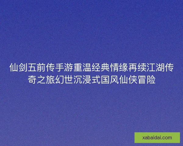 仙剑五前传手游重温经典情缘再续江湖传奇之旅幻世沉浸式国风仙侠冒险