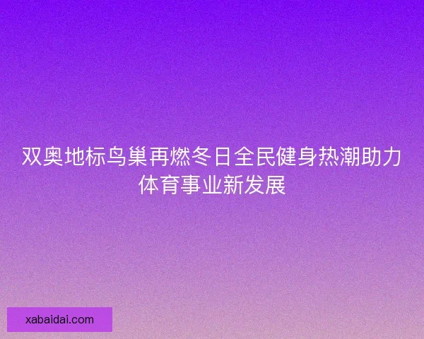 双奥地标鸟巢再燃冬日全民健身热潮助力体育事业新发展