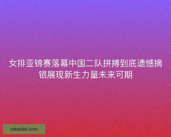 女排亚锦赛落幕中国二队拼搏到底遗憾摘银展现新生力量未来可期