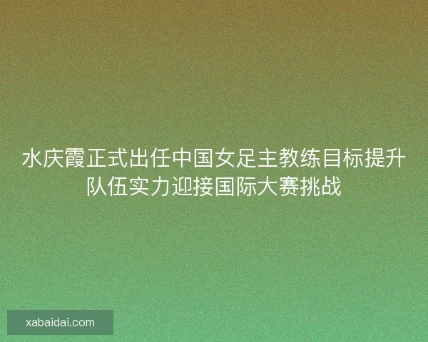 水庆霞正式出任中国女足主教练目标提升队伍实力迎接国际大赛挑战