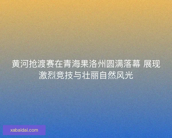 黄河抢渡赛在青海果洛州圆满落幕 展现激烈竞技与壮丽自然风光