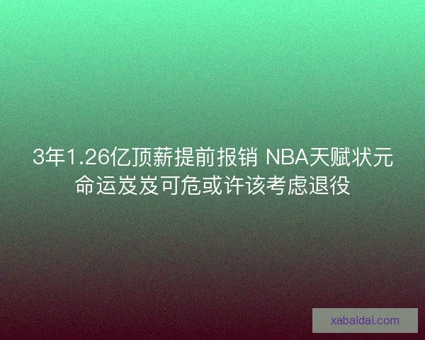 3年1.26亿顶薪提前报销 NBA天赋状元命运岌岌可危或许该考虑退役