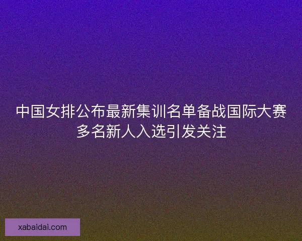 中国女排公布最新集训名单备战国际大赛多名新人入选引发关注